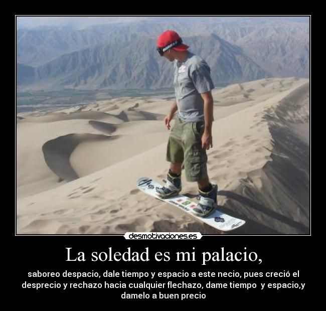 La soledad es mi palacio, - saboreo despacio, dale tiempo y espacio a este necio, pues creció el
desprecio y rechazo hacia cualquier flechazo, dame tiempo y espacio,y
damelo a buen precio