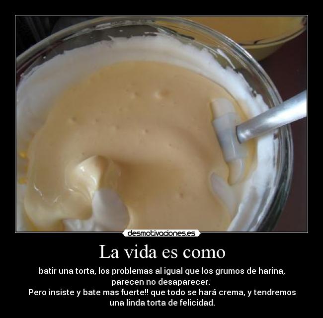 La vida es como - batir una torta, los problemas al igual que los grumos de harina,
parecen no desaparecer.
Pero insiste y bate mas fuerte!! que todo se hará crema, y tendremos
una linda torta de felicidad.