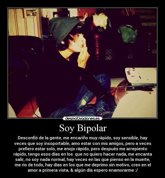 Soy Bipolar - Desconfió de la gente, me encariño muy rápido, soy sensible, hay
veces que soy insoportable, amo estar con mis amigos, pero a veces
prefiero estar solo, me enojo rápido, pero después me arrepiento
rápido, tengo esos días en los que no quiero hacer nada, me encanta
salir, no soy nada normal, hay veces en las que pienso en la muerte,
me rio de todo, hay días en los que me deprimo sin motivo, creo en el
amor a primera vista, & algún día espero enamorarme :/
