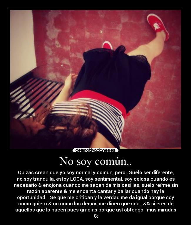 No soy común.. - Quizás crean que yo soy normal y común, pero.. Suelo ser diferente,
no soy tranquila, estoy LOCA, soy sentimental, soy celosa cuando es
necesario & enojona cuando me sacan de mis casillas, suelo reírme sin
razón aparente & me encanta cantar y bailar cuando hay la
oportunidad... Se que me critican y la verdad me da igual porque soy
como quiero & no como los demás me dicen que sea.. && si eres de
aquellos que lo hacen pues gracias porque así obtengo   mas miradas
C;