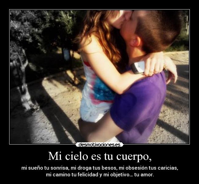 Mi cielo es tu cuerpo, - mi sueño tu sonrisa, mi droga tus besos, mi obsesión tus caricias,
mi camino tu felicidad y mi objetivo… tu amor.