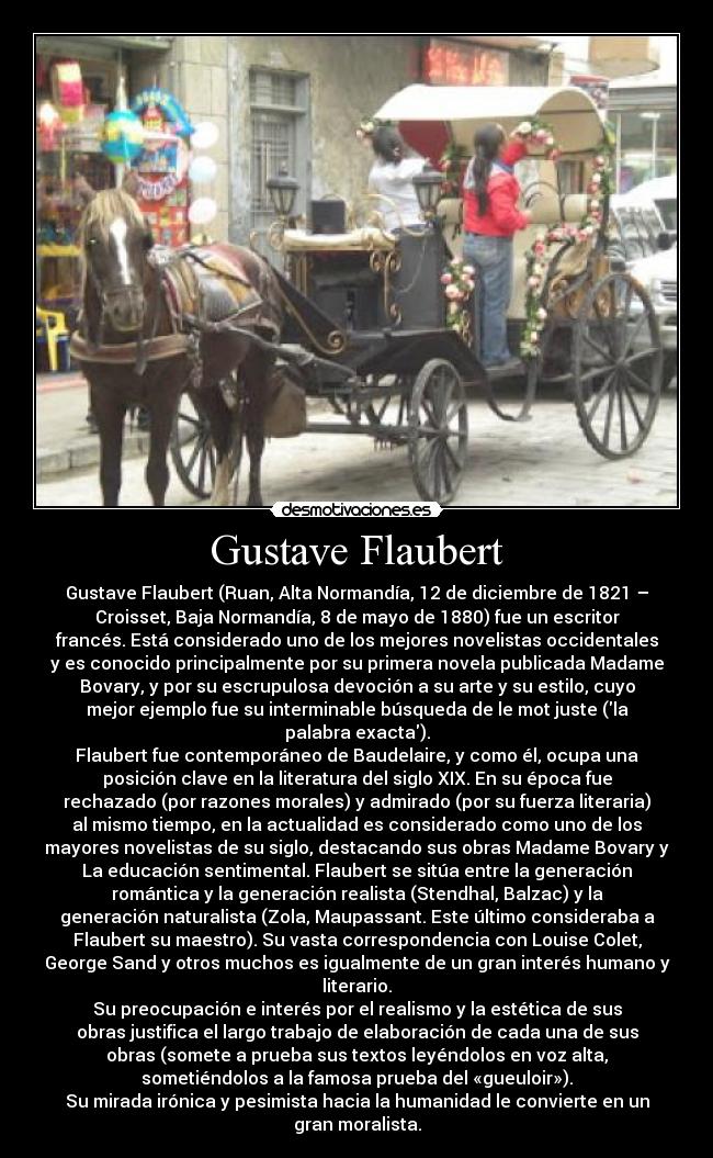 Gustave Flaubert - Gustave Flaubert (Ruan, Alta Normandía, 12 de diciembre de 1821 –
Croisset, Baja Normandía, 8 de mayo de 1880) fue un escritor
francés. Está considerado uno de los mejores novelistas occidentales
y es conocido principalmente por su primera novela publicada Madame
Bovary, y por su escrupulosa devoción a su arte y su estilo, cuyo
mejor ejemplo fue su interminable búsqueda de le mot juste (la
palabra exacta).
Flaubert fue contemporáneo de Baudelaire, y como él, ocupa una
posición clave en la literatura del siglo XIX. En su época fue
rechazado (por razones morales) y admirado (por su fuerza literaria)
al mismo tiempo, en la actualidad es considerado como uno de los
mayores novelistas de su siglo, destacando sus obras Madame Bovary y
La educación sentimental. Flaubert se sitúa entre la generación
romántica y la generación realista (Stendhal, Balzac) y la
generación naturalista (Zola, Maupassant. Este último consideraba a
Flaubert su maestro). Su vasta correspondencia con Louise Colet,
George Sand y otros muchos es igualmente de un gran interés humano y
literario.
Su preocupación e interés por el realismo y la estética de sus
obras justifica el largo trabajo de elaboración de cada una de sus
obras (somete a prueba sus textos leyéndolos en voz alta,
sometiéndolos a la famosa prueba del «gueuloir»).
Su mirada irónica y pesimista hacia la humanidad le convierte en un
gran moralista.