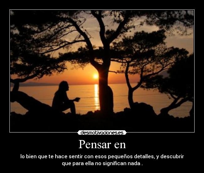 Pensar en - lo bien que te hace sentir con esos pequeños detalles, y descubrir
que para ella no significan nada .