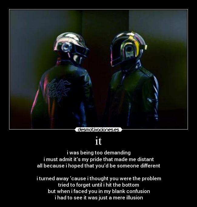 it - i was being too demanding
i must admit its my pride that made me distant
all because i hoped that youd be someone different

i turned away cause i thought you were the problem
tried to forget until i hit the bottom
but when i faced you in my blank confusion
i had to see it was just a mere illusion