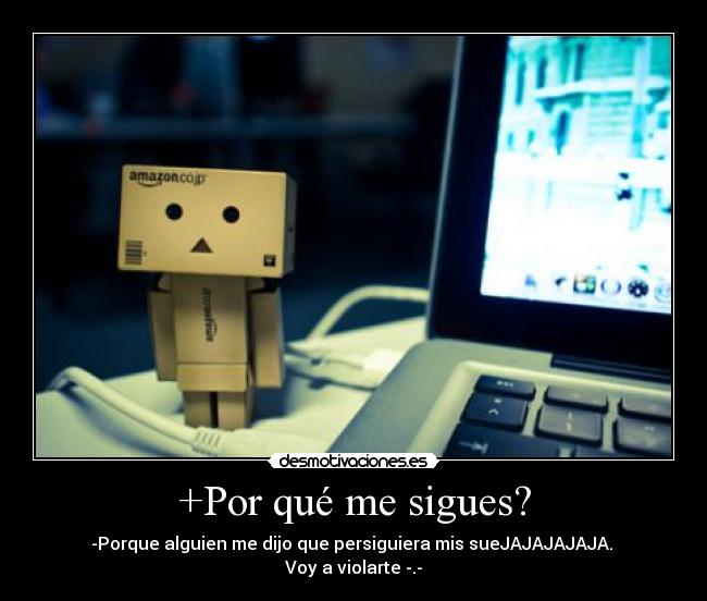 +Por qué me sigues? - -Porque alguien me dijo que persiguiera mis sueJAJAJAJAJA. 
Voy a violarte -.-
