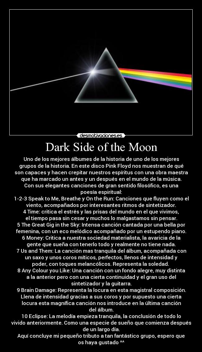 Dark Side of the Moon - Uno de los mejores álbumes de la historia de uno de los mejores
grupos de la historia. En este disco Pink Floyd nos muestran de qué
son capaces y hacen crepitar nuestros espíritus con una obra maestra
que ha marcado un antes y un después en el mundo de la música.
Con sus elegantes canciones de gran sentido filosófico, es una
poesía espiritual:
1-2-3 Speak to Me, Breathe y On the Run: Canciones que fluyen como el
viento, acompañados por interesantes ritmos de sintetizador.
4 Time: critica el estrés y las prisas del mundo en el que vivimos,
el tiempo pasa sin cesar y muchos lo malgastamos sin pensar.
5 The Great Gig in the Sky: Intensa canción cantada por una bella por
femenina, con un eco melódico acompañado por un estupendo piano.
6 Money: Critica a nuestra sociedad materialista, la avaricia de la
gente que sueña con tenerlo todo y realmente no tiene nada.
7 Us and Them: La canción mas tranquila del álbum, acompañada con
un saxo y unos coros míticos, perfectos, llenos de intensidad y
poder, con toques melancólicos. Representa la soledad. 
8 Any Colour you Like: Una canción con un fondo alegre, muy distinta
a la anterior pero con una cierta continuidad y el gran uso del
sintetizador y la guitarra.
9 Brain Damage: Representa la locura en esta magistral composición.
Llena de intensidad gracias a sus coros y por supuesto una cierta
locura esta magnífica canción nos introduce en la última canción
del álbum.
10 Eclipse: La melodía empieza tranquila, la conclusión de todo lo
vivido anteriormente. Como una especie de sueño que comienza después
de un largo día.
Aquí concluye mi pequeño tributo a tan fantástico grupo, espero que
os haya gustado ^^