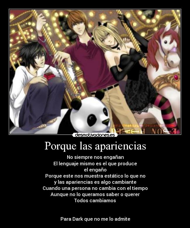 Porque las apariencias - No siempre nos engañan
El lenguaje mismo es el que produce
el engaño
Porque este nos muestra estático lo que no
y las apariencias es algo cambiante
Cuando una persona no cambia con el tiempo
Aunque no lo queramos saber o querer
Todos cambiamos
Para Dark que no me lo admite