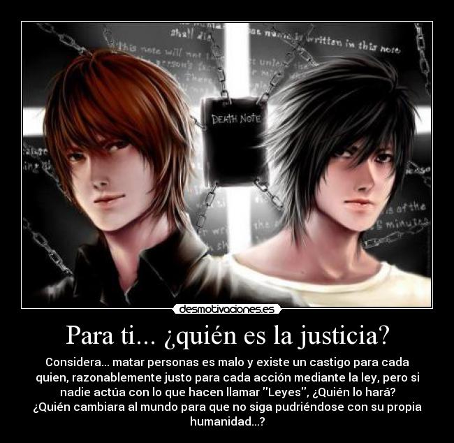 Para ti... ¿quién es la justicia? - Considera... matar personas es malo y existe un castigo para cada
quien, razonablemente justo para cada acción mediante la ley, pero si
nadie actúa con lo que hacen llamar Leyes, ¿Quién lo hará?
¿Quién cambiara al mundo para que no siga pudriéndose con su propia
humanidad...?