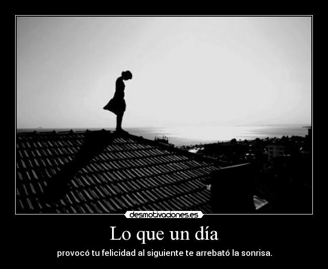 Lo que un día - provocó tu felicidad al siguiente te arrebató la sonrisa.