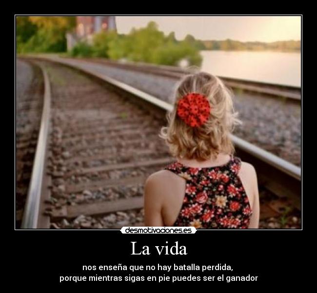 La vida - nos enseña que no hay batalla perdida, 
porque mientras sigas en pie puedes ser el ganador