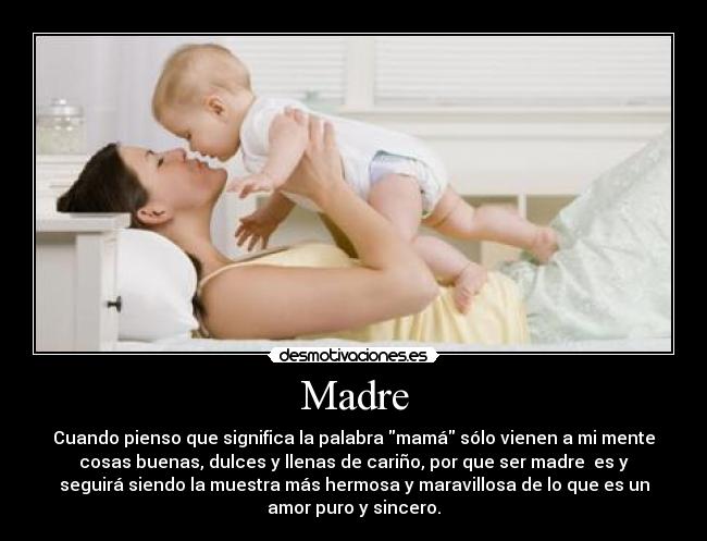 Madre - Cuando pienso que significa la palabra mamá sólo vienen a mi mente
cosas buenas, dulces y llenas de cariño, por que ser madre  es y
seguirá siendo la muestra más hermosa y maravillosa de lo que es un
amor puro y sincero.