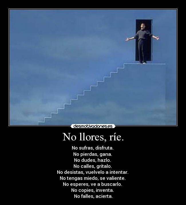 No llores, ríe. - No sufras, disfruta. 
No pierdas, gana. 
No dudes, hazlo. 
No calles, gritalo. 
No desistas, vuelvelo a intentar. 
No tengas miedo, se valiente. 
No esperes, ve a buscarlo. 
No copies, inventa. 
No falles, acierta.