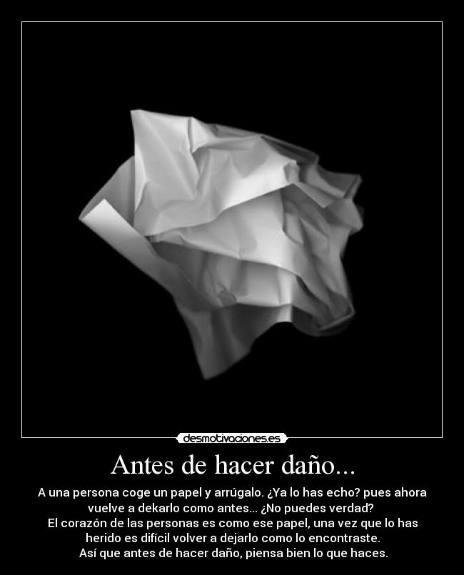 Antes de hacer daño... - A una persona coge un papel y arrúgalo. ¿Ya lo has echo? pues ahora
vuelve a dekarlo como antes... ¿No puedes verdad? 
El corazón de las personas es como ese papel, una vez que lo has
herido es difícil volver a dejarlo como lo encontraste.
 Así que antes de hacer daño, piensa bien lo que haces.