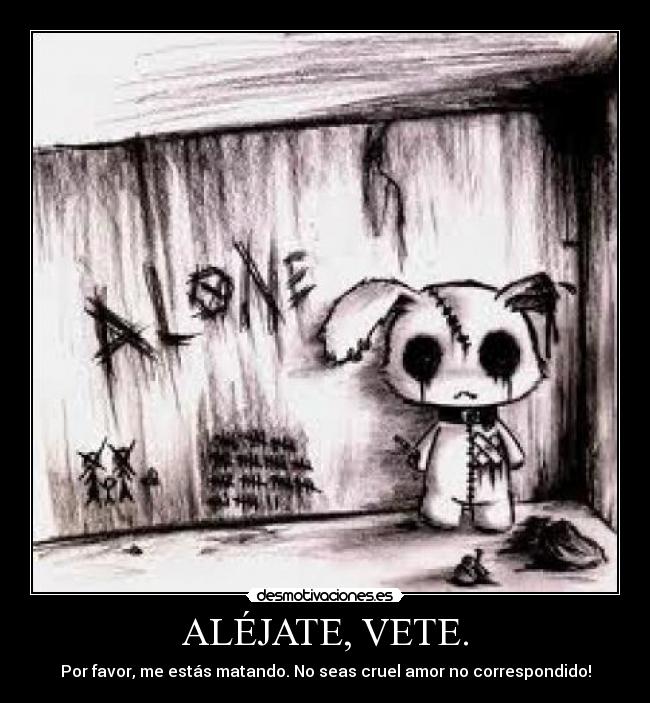 ALÉJATE, VETE. - Por favor, me estás matando. No seas cruel amor no correspondido!