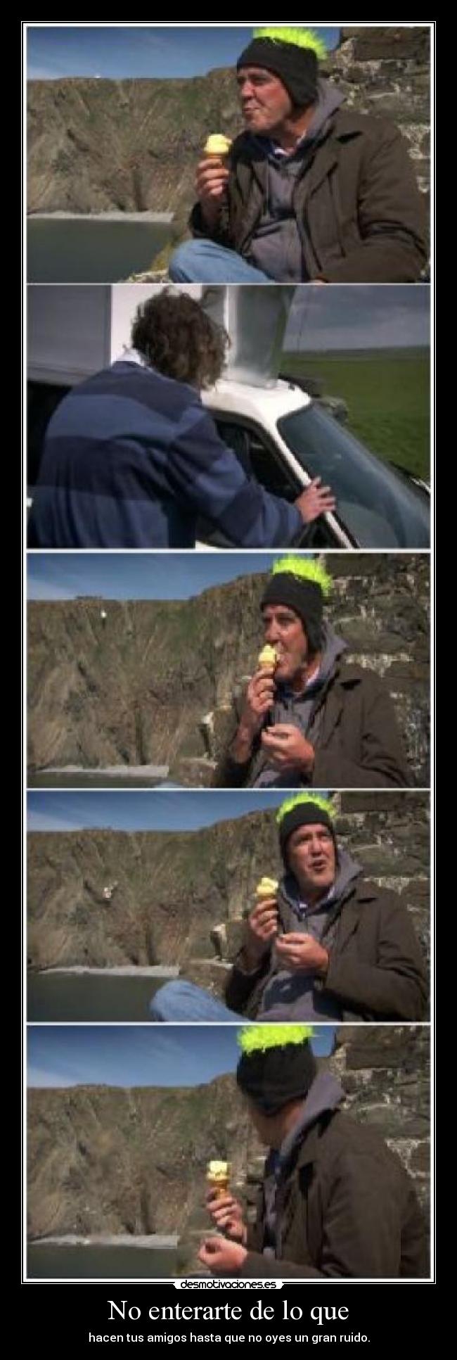 No enterarte de lo que - hacen tus amigos hasta que no oyes un gran ruido.