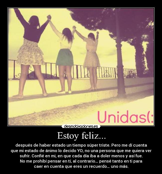 Estoy feliz... - después de haber estado un tiempo súper triste. Pero me dí cuenta
que mi estado de ánimo lo decido YO, no una persona que me quiera ver
sufrir. Confié en mi, en que cada día iba a doler menos y así fue.
No me prohibí pensar en tí, al contrario… pensé tanto en ti para
caer en cuenta que eres un recuerdo… uno más.