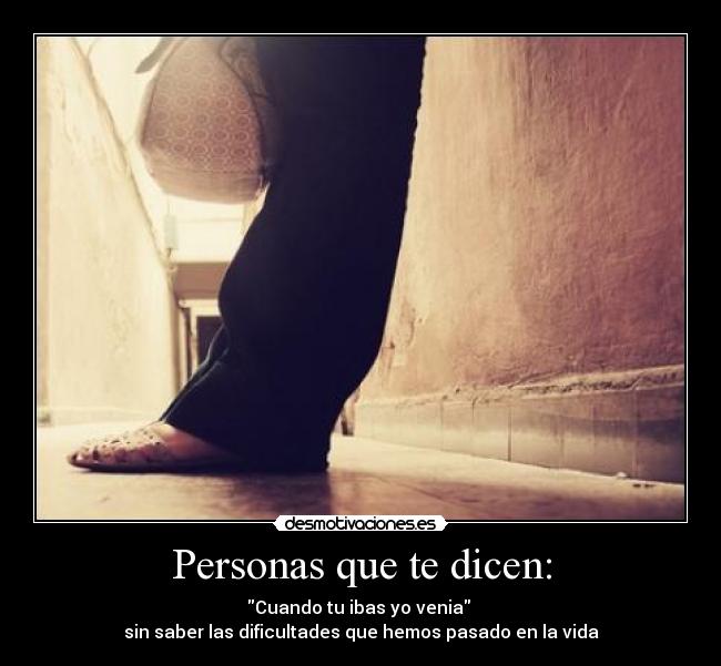 Personas que te dicen: - Cuando tu ibas yo venia 
sin saber las dificultades que hemos pasado en la vida