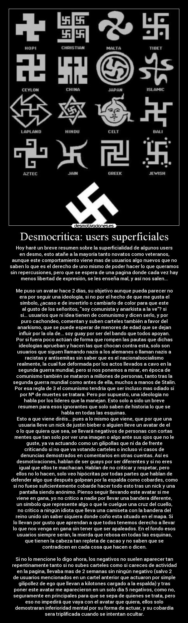 Desmocritica: users superficiales - Hoy haré un breve resumen sobre la superficialidad de algunos users
en desmo, esto atañe a la mayoría tanto novatos como veteranos,
aunque este comportamiento viene mas de usuarios algo nuevos que no
saben lo que es el derecho de uno mismo de poder hacer lo que queramos
sin repercusiones, pero que se espera de una pagina donde cada vez hay
menos libertad de expresión, se les enseña mal, y así nos salen...

Me puso un avatar hace 2 días, su objetivo aunque pueda parecer no
era por seguir una ideología, si no por el hecho de que me gusta el
símbolo, ¿acaso e de invertirlo o cambiarlo de color para que este
al gusto de los señoritos, soy comunista y anarkista a la ve? si
si... usuarios que ni idea tienen de comunismo y dicen serlo, y por
puro cachondeo, comentan y suben carteles también a favor del
anarkismo, que se puede esperar de menores de edad que se dejan
influir por la ola de... soy guay por ser del bando que todos apoyan.
Por si fuera poco actúan de forma que rompen las pautas que dichas
ideologías aprueban y hacen las que chocan contra esta, solo son
usuarios que siguen llamando nazis a los alemanes o llaman nazis a
racistas y antisemitas sin saber que es el nacionalsocialismo
realmente, la cual fue deformada por los actos llevados a cavo en la
segunda guerra mundial, pero si nos ponemos a mirar, en época de
comunismo también se mataron a millones de personas, tanto tras la
segunda guerra mundial como antes de ella, muchos a manos de Stalin.
Por esa regla de 3 el comunismo tendría que ser incluso mas odiado si
por Nº de muertes se tratara. Pero por supuesto, una ideología no
habla por los lideres que la manejan. Esto solo a sido un breve
resumen para esos ignorantes que solo saben de historia lo que se
habla en todas las esquinas. 
Esto a que viene diréis... pues a lo mismo que viene, que por que una
usuaria lleve un nick de justin bieber o alguien lleve un avatar de el
o lo que quiera que sea, se llevará negativos de personas con cortas
mentes que tan solo por ver una imagen o algo ante sus ojos que no le
guste, ya va actuando como un gilipollas que ni da de frente
criticando si no que va votando carteles o incluso vi casos de
denuncias demostrados en comentarios en otras cuentas. Así es
desmotivaciones, hablan de ser guays por ser diferentes y si no eres
igual que ellos te machacan. Hablan de no criticar y respetar, pero
ellos no lo hacen, solo veo hipócritas por todas partes que hablan de
defender algo que después golpean por la espalda como cobardes, como
si no fuese suficientemente cobarde hacer todo esto tras un nick y una
pantalla siendo anónimo. Pienso seguir llevando este avatar si me
viene en gana, yo no critico a nadie por llevar una bandera diferente,
un símbolo que represente algo o que le cuelgue una cruz del cuello,
no critico a ningún idiota que lleva una camiseta con la bandera del
reino unido sin saber siquiera donde coño esta situado en el mapa. Si
lo llevan por gusto que aprendan a que todos tenemos derecho a llevar
lo que nos venga en gana sin tener que ser apaleados. En el fondo esos
usuarios siempre serán, la mierda que rebosa en todas las esquinas,
que tienen la cabeza tan repleta de cacao y no saben que se
contradicen en cada cosa que hacen o dicen.

Si no lo mencione lo digo ahora, los negativos no suelen aparecer tan
repentinamente tanto si no subes carteles como si careces de actividad
en la pagina, llevaba mas de 2 semanas sin ningún negativo (salvo 2
de usuarios mencionados en un cartel anterior que actuaron por simple
gilipollez de ego que llevan a kilotones cargado a la espalda) y tras
poner este avatar me aparecieron en un solo día 5 negativos, como no,
seguramente en principales para que se sepa de quienes se trata, pero
eso no impedirá que vaya con el avatar que quiera, ellos solo
demostraran inferioridad mental por su forma de actuar, y su cobardía
sera triplificada cuando se intentan ocultar.