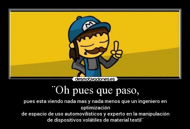 ¨Oh pues que paso, - pues esta viendo nada mas y nada menos que un ingeniero en optimización
de espacio de uso automovilísticos y experto en la manipulación
de dispositivos volátiles de material textil¨