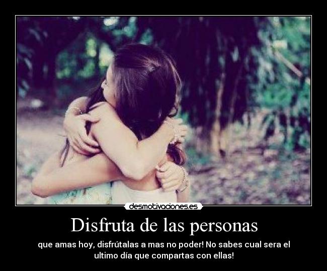 Disfruta de las personas - que amas hoy, disfrútalas a mas no poder! No sabes cual sera el
ultimo día que compartas con ellas!