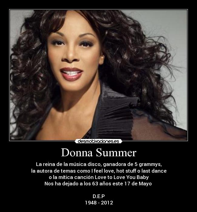 Donna Summer - La reina de la música disco, ganadora de 5 grammys,
la autora de temas como I feel love, hot stuff o last dance
o la mítica canción Love to Love You Baby
Nos ha dejado a los 63 años este 17 de Mayo 
 
D.E.P
1948 - 2012