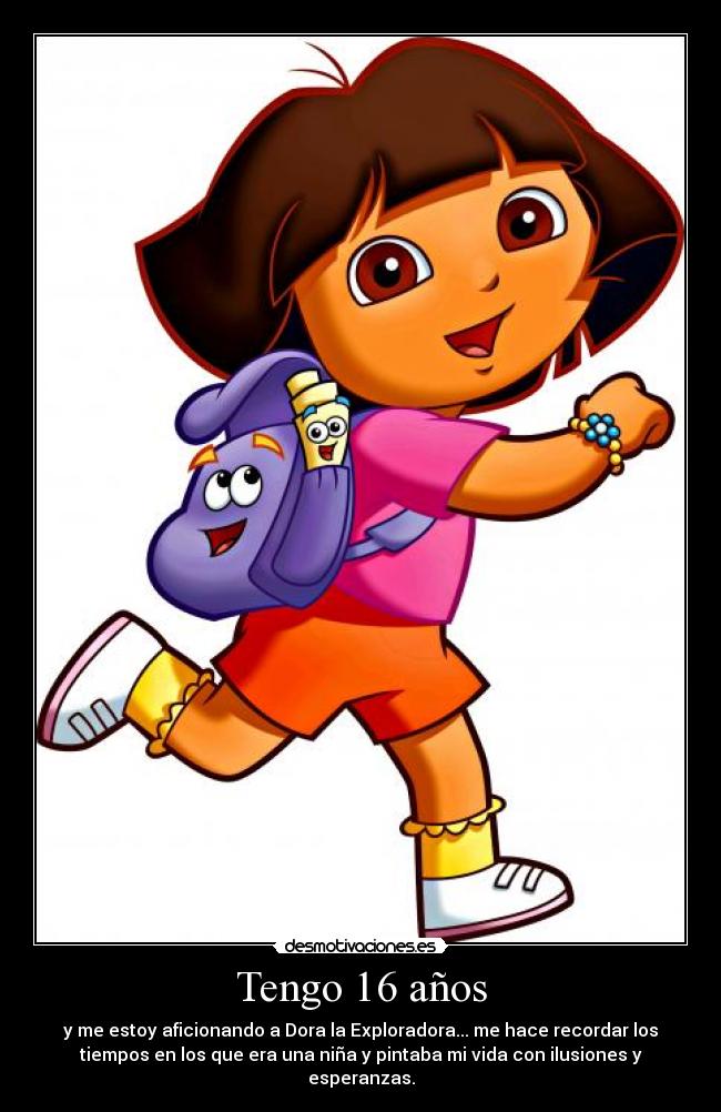 Tengo 16 años - y me estoy aficionando a Dora la Exploradora... me hace recordar los
tiempos en los que era una niña y pintaba mi vida con ilusiones y
esperanzas.