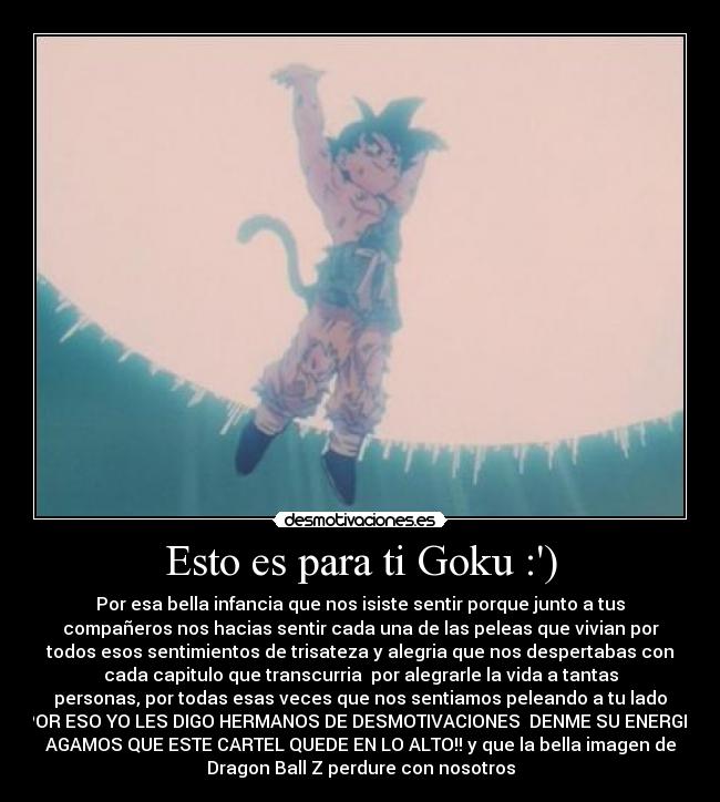 Esto es para ti Goku :) - Por esa bella infancia que nos isiste sentir porque junto a tus
compañeros nos hacias sentir cada una de las peleas que vivian por
todos esos sentimientos de trisateza y alegria que nos despertabas con
cada capitulo que transcurria por alegrarle la vida a tantas
personas, por todas esas veces que nos sentiamos peleando a tu lado
POR ESO YO LES DIGO HERMANOS DE DESMOTIVACIONES DENME SU ENERGIA
AGAMOS QUE ESTE CARTEL QUEDE EN LO ALTO!! y que la bella imagen de
Dragon Ball Z perdure con nosotros