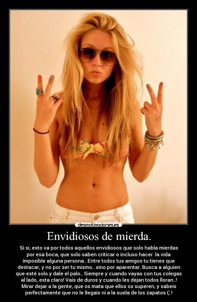 Envidiosos de mierda. - Si si, esto va por todos aquellos envidiosos que solo habla mierdas
por esa boca, que solo saben criticar o incluso hacer  la vida
imposible alguna persona.. Entre todos tus amigos tu tienes que
destacar, y no por ser tu mismo.. sino por aparentar. Busca a alguien
que esté solo y dale el palo.. Siempre y cuando vayas con tus colegas
al lado, esta claro! Vais de duros y cuando les dejan todos lloran..!
Mirar dejar a la gente, que os mata que ellos os superen, y sabeis
perfectamente que no le llegais ni a la suela de los zapatos (; !