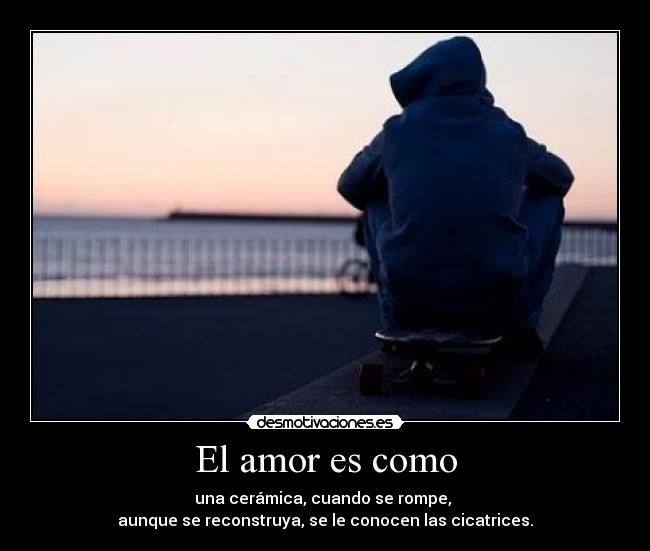 El amor es como - una cerámica, cuando se rompe,
aunque se reconstruya, se le conocen las cicatrices.