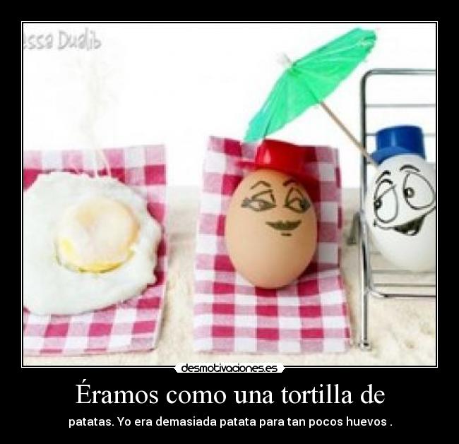 Éramos como una tortilla de - patatas. Yo era demasiada patata para tan pocos huevos .