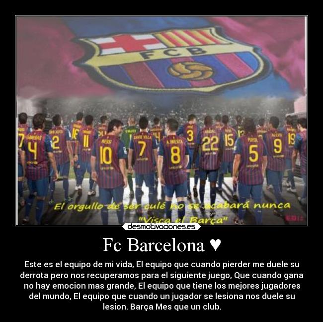 Fc Barcelona ♥ - Este es el equipo de mi vida, El equipo que cuando pierder me duele su
derrota pero nos recuperamos para el siguiente juego, Que cuando gana
no hay emocion mas grande, El equipo que tiene los mejores jugadores
del mundo, El equipo que cuando un jugador se lesiona nos duele su
lesion. Barça Mes que un club.