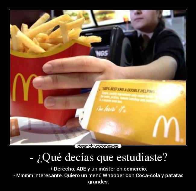 - ¿Qué decías que estudiaste? - + Derecho, ADE y un máster en comercio.
- Mmmm interesante. Quiero un menú Whopper con Coca-cola y patatas grandes.
