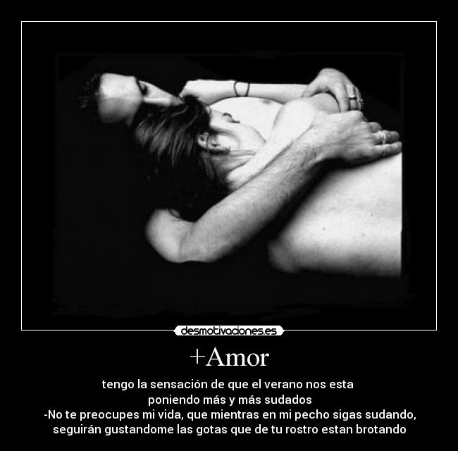 +Amor - tengo la sensación de que el verano nos esta 
poniendo más y más sudados
-No te preocupes mi vida, que mientras en mi pecho sigas sudando,
seguirán gustandome las gotas que de tu rostro estan brotando