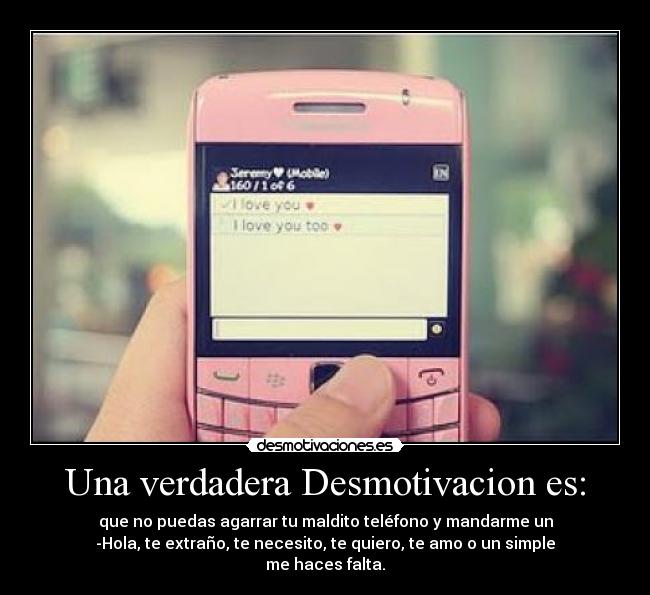 Una verdadera Desmotivacion es: - que no puedas agarrar tu maldito teléfono y mandarme un
-Hola, te extraño, te necesito, te quiero, te amo o un simple
me haces falta.