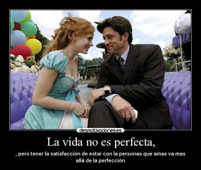 La vida no es perfecta, - , pero tener la satisfacción de estar con la personas que amas va mas
allá de la perfección.