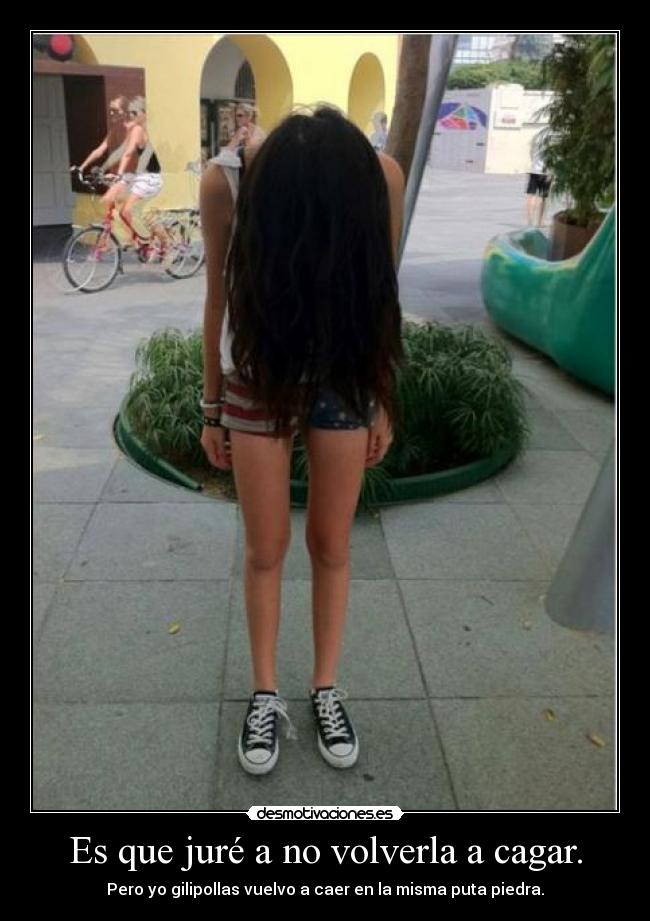 Es que juré a no volverla a cagar. - Pero yo gilipollas vuelvo a caer en la misma puta piedra.