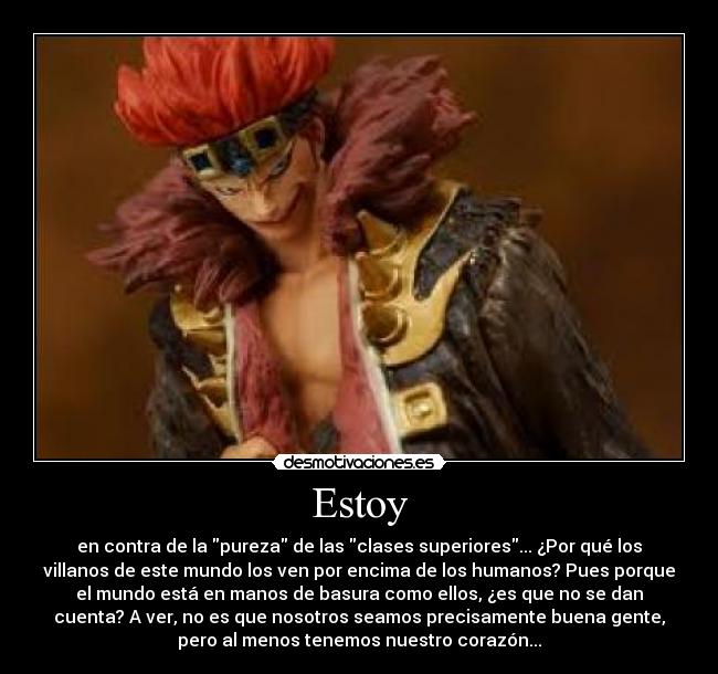 Estoy - en contra de la pureza de las clases superiores... ¿Por qué los
villanos de este mundo los ven por encima de los humanos? Pues porque
el mundo está en manos de basura como ellos, ¿es que no se dan
cuenta? A ver, no es que nosotros seamos precisamente buena gente,
pero al menos tenemos nuestro corazón...