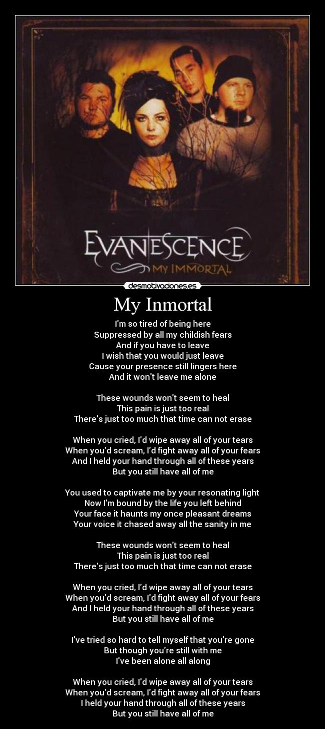 My Inmortal - Im so tired of being here
Suppressed by all my childish fears
And if you have to leave
I wish that you would just leave
Cause your presence still lingers here
And it wont leave me alone
These wounds wont seem to heal
This pain is just too real
Theres just too much that time can not erase
When you cried, Id wipe away all of your tears
When youd scream, Id fight away all of your fears
And I held your hand through all of these years
But you still have all of me
You used to captivate me by your resonating light
Now Im bound by the life you left behind
Your face it haunts my once pleasant dreams
Your voice it chased away all the sanity in me
These wounds wont seem to heal
This pain is just too real
Theres just too much that time can not erase
When you cried, Id wipe away all of your tears
When youd scream, Id fight away all of your fears
And I held your hand through all of these years
But you still have all of me
Ive tried so hard to tell myself that youre gone
But though youre still with me
Ive been alone all along
When you cried, Id wipe away all of your tears
When youd scream, Id fight away all of your fears
I held your hand through all of these years
But you still have all of me