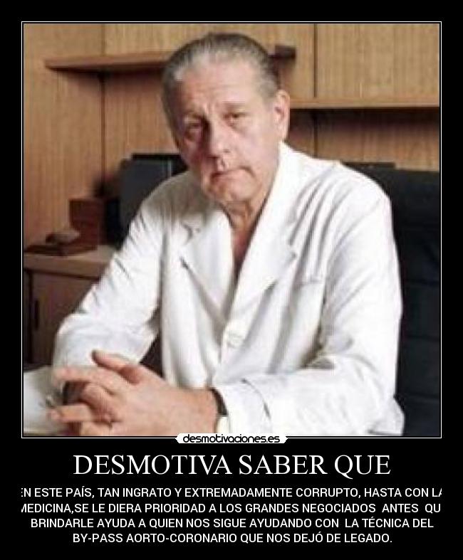 DESMOTIVA SABER QUE - EN ESTE PAÍS, TAN INGRATO Y EXTREMADAMENTE CORRUPTO, HASTA CON LA
MEDICINA,SE LE DIERA PRIORIDAD A LOS GRANDES NEGOCIADOS ANTES QUE
BRINDARLE AYUDA A QUIEN NOS SIGUE AYUDANDO CON LA TÉCNICA DEL
BY-PASS AORTO-CORONARIO QUE NOS DEJÓ DE LEGADO.