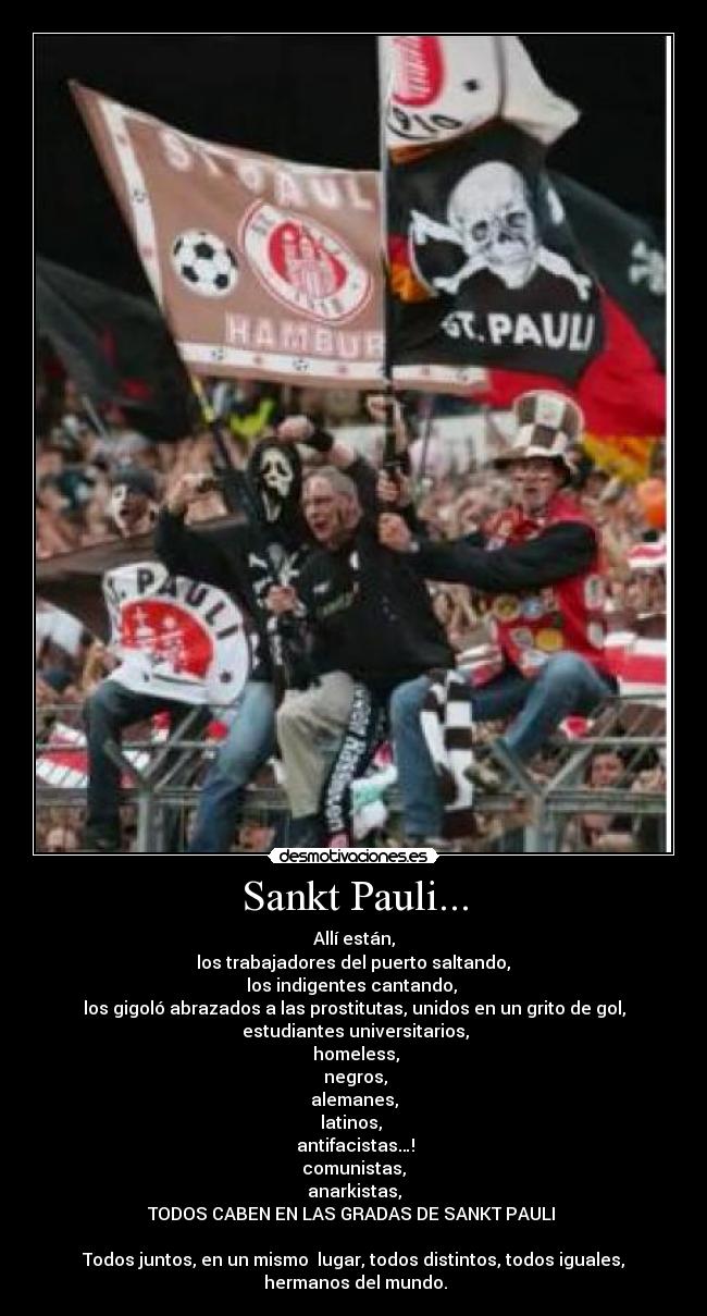 Sankt Pauli... - Allí están,
los trabajadores del puerto saltando,
los indigentes cantando,
los gigoló abrazados a las prostitutas, unidos en un grito de gol,
estudiantes universitarios,
homeless,
negros,
alemanes,
latinos,
antifacistas…!
comunistas,
anarkistas,
TODOS CABEN EN LAS GRADAS DE SANKT PAULI
Todos juntos, en un mismo lugar, todos distintos, todos iguales,
hermanos del mundo.