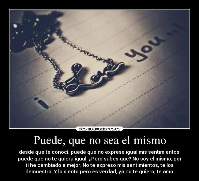Puede, que no sea el mismo - desde que te conocí, puede que no exprese igual mis sentimientos,
puede que no te quiera igual. ¿Pero sabes que? No soy el mismo, por
ti he cambiado a mejor. No te expreso mis sentimientos, te los
demuestro. Y lo siento pero es verdad, ya no te quiero, te amo.