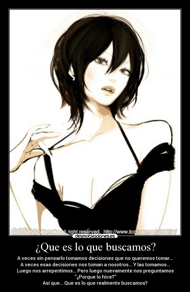 ¿Que es lo que buscamos? - A veces sin pensarlo tomamos decisiones que no queremos tomar...
A veces esas decisiones nos toman a nosotros... Y las tomamos...
Luego nos arrepentimos... Pero luego nuevamente nos preguntamos
¿Porque lo hice?
Así que... Que es lo que realmente buscamos?