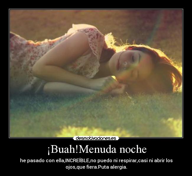 ¡Buah!Menuda noche - he pasado con ella,INCREÍBLE,no puedo ni respirar,casi ni abrir los
ojos,que fiera.Puta alergia.
