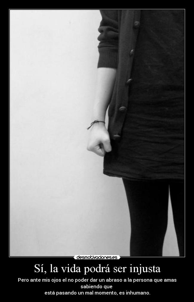 Sí, la vida podrá ser injusta - Pero ante mis ojos el no poder dar un abraso a la persona que amas sabiendo que
está pasando un mal momento, es inhumano.