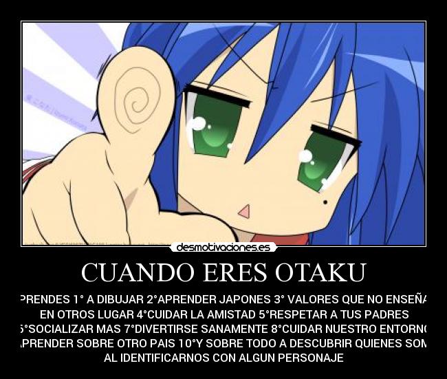 CUANDO ERES OTAKU - APRENDES 1° A DIBUJAR 2°APRENDER JAPONES 3° VALORES QUE NO ENSEÑAN
EN OTROS LUGAR 4°CUIDAR LA AMISTAD 5°RESPETAR A TUS PADRES
6°SOCIALIZAR MAS 7°DIVERTIRSE SANAMENTE 8°CUIDAR NUESTRO ENTORNO
9°APRENDER SOBRE OTRO PAIS 10°Y SOBRE TODO A DESCUBRIR QUIENES SOMOS
AL IDENTIFICARNOS CON ALGUN PERSONAJE
