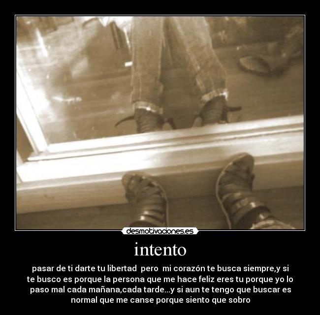intento - pasar de ti darte tu libertad pero mi corazón te busca siempre,y si
te busco es porque la persona que me hace feliz eres tu porque yo lo
paso mal cada mañana,cada tarde...y si aun te tengo que buscar es
normal que me canse porque siento que sobro
