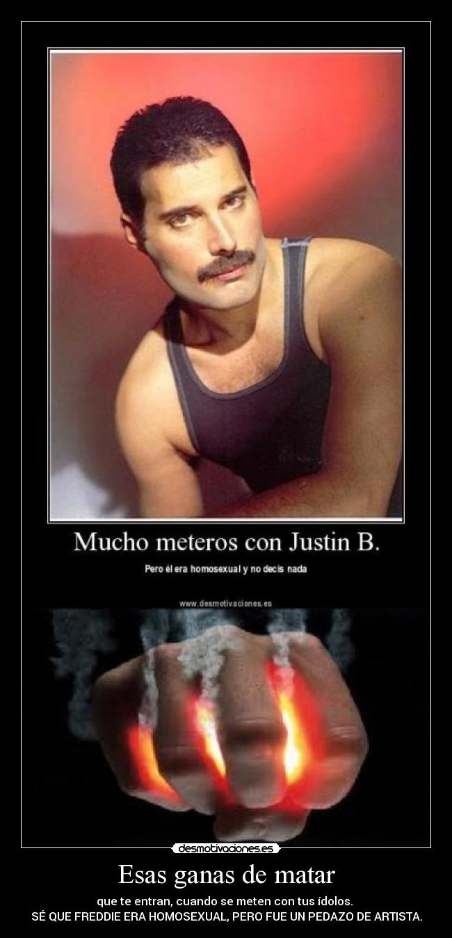 Esas ganas de matar - que te entran, cuando se meten con tus ídolos.
SÉ QUE FREDDIE ERA HOMOSEXUAL, PERO FUE UN PEDAZO DE ARTISTA.