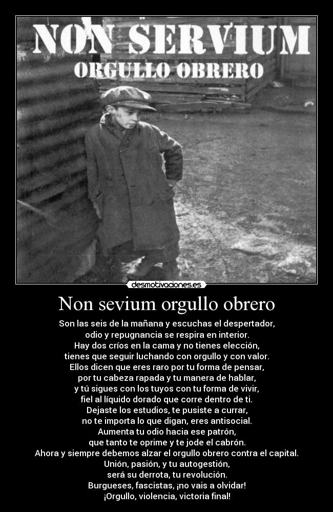 Non sevium orgullo obrero - Son las seis de la mañana y escuchas el despertador,
odio y repugnancia se respira en interior.
Hay dos críos en la cama y no tienes elección,
tienes que seguir luchando con orgullo y con valor.
Ellos dicen que eres raro por tu forma de pensar,
por tu cabeza rapada y tu manera de hablar,
y tú sigues con los tuyos con tu forma de vivir,
fiel al líquido dorado que corre dentro de ti.
Dejaste los estudios, te pusiste a currar,
no te importa lo que digan, eres antisocial.
Aumenta tu odio hacia ese patrón,
que tanto te oprime y te jode el cabrón.
Ahora y siempre debemos alzar el orgullo obrero contra el capital.
Unión, pasión, y tu autogestión,
será su derrota, tu revolución.
Burgueses, fascistas, ¡no vais a olvidar!
¡Orgullo, violencia, victoria final!