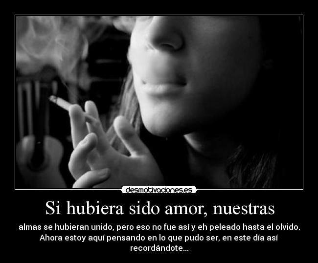 Si hubiera sido amor, nuestras - almas se hubieran unido, pero eso no fue así y eh peleado hasta el olvido.
Ahora estoy aquí pensando en lo que pudo ser, en este día así
recordándote...