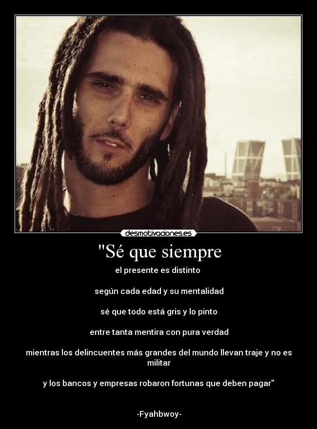 Sé que siempre - el presente es distinto 

según cada edad y su mentalidad

sé que todo está gris y lo pinto

entre tanta mentira con pura verdad

mientras los delincuentes más grandes del mundo llevan traje y no es militar

y los bancos y empresas robaron fortunas que deben pagar


-Fyahbwoy-